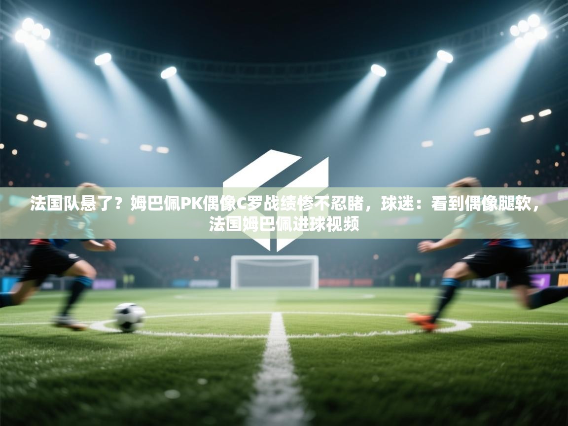 法国队悬了？姆巴佩PK偶像C罗战绩惨不忍睹，球迷：看到偶像腿软，法国姆巴佩进球视频